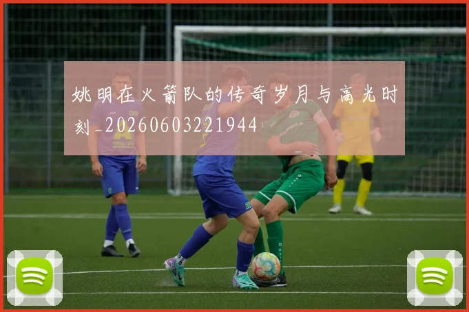 姚明在火箭队的传奇岁月与高光时刻_20260603221944