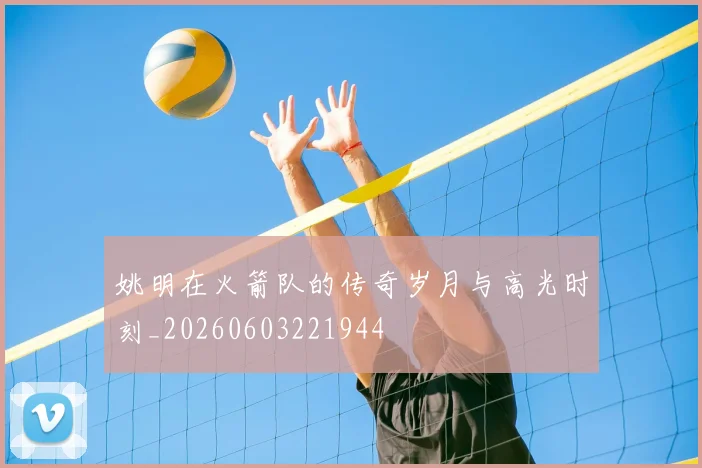 姚明在火箭队的传奇岁月与高光时刻_20260603221944