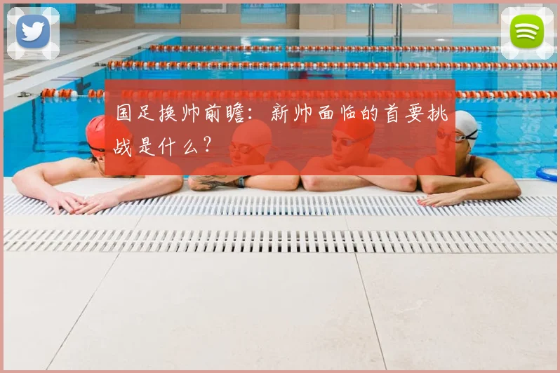 国足换帅前瞻:新帅面临的首要挑战是什么?