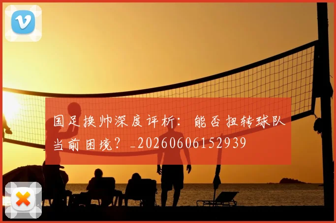 国足换帅深度评析:能否扭转球队当前困境?_20260606152939