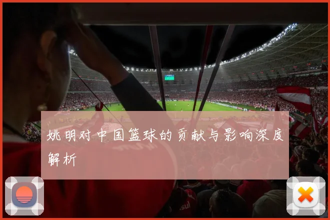 姚明对中国篮球的贡献与影响深度解析