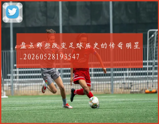 盘点那些改变足球历史的传奇明星_20260528193547